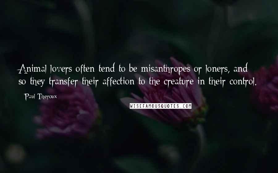 Paul Theroux Quotes: Animal lovers often tend to be misanthropes or loners, and so they transfer their affection to the creature in their control.