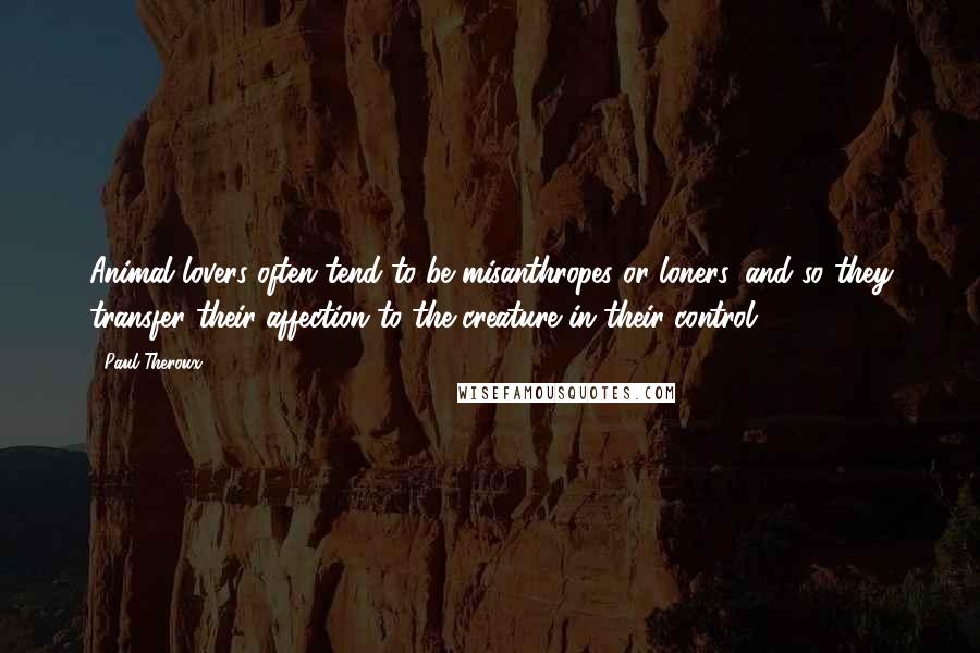 Paul Theroux Quotes: Animal lovers often tend to be misanthropes or loners, and so they transfer their affection to the creature in their control.