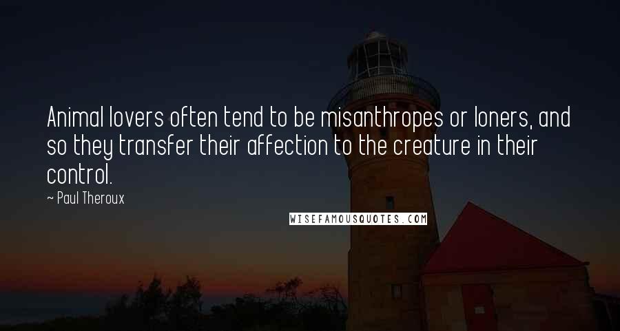 Paul Theroux Quotes: Animal lovers often tend to be misanthropes or loners, and so they transfer their affection to the creature in their control.