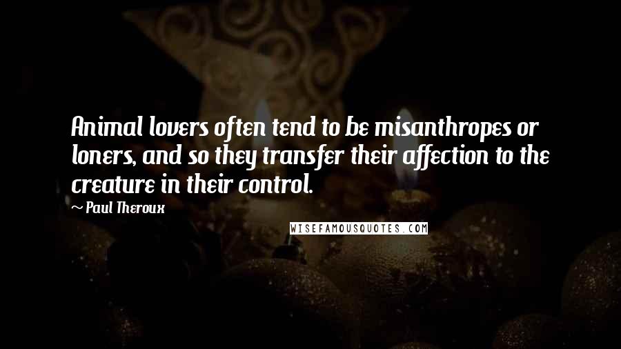 Paul Theroux Quotes: Animal lovers often tend to be misanthropes or loners, and so they transfer their affection to the creature in their control.