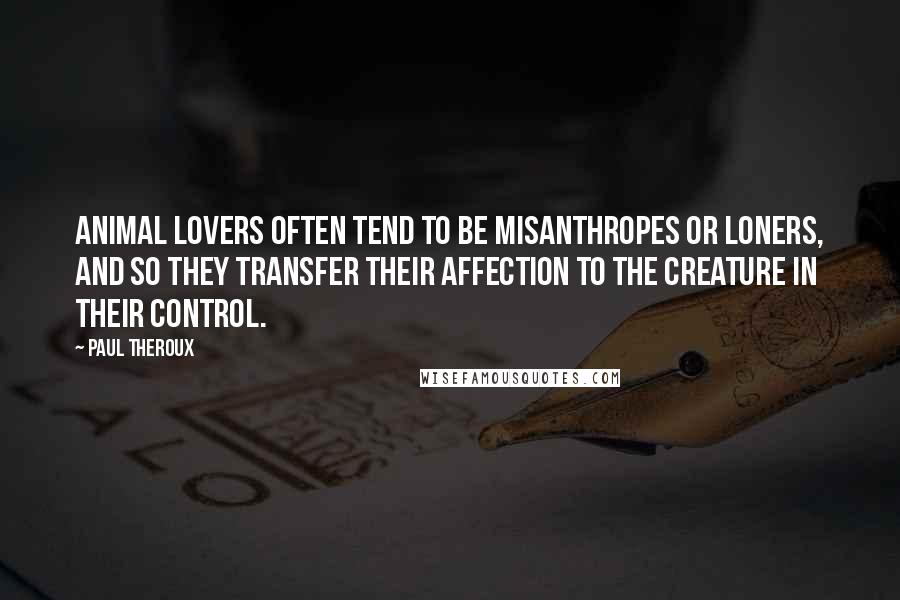 Paul Theroux Quotes: Animal lovers often tend to be misanthropes or loners, and so they transfer their affection to the creature in their control.