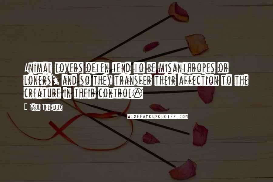 Paul Theroux Quotes: Animal lovers often tend to be misanthropes or loners, and so they transfer their affection to the creature in their control.