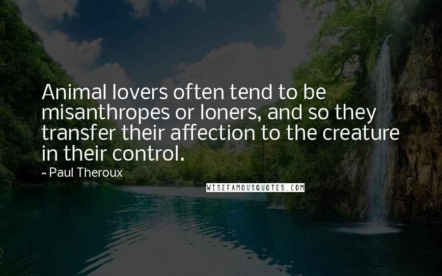 Paul Theroux Quotes: Animal lovers often tend to be misanthropes or loners, and so they transfer their affection to the creature in their control.