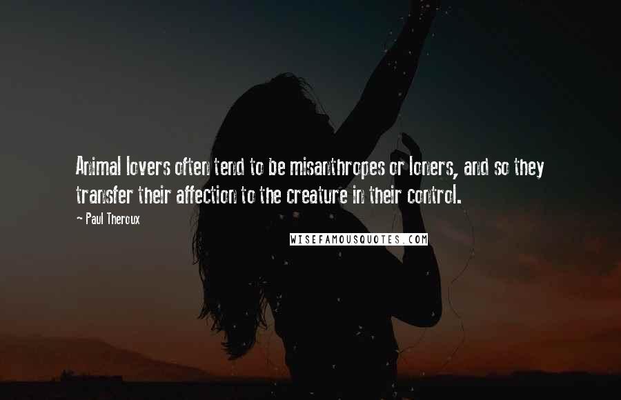 Paul Theroux Quotes: Animal lovers often tend to be misanthropes or loners, and so they transfer their affection to the creature in their control.