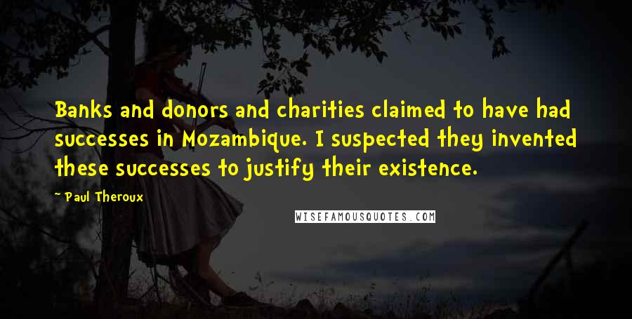 Paul Theroux Quotes: Banks and donors and charities claimed to have had successes in Mozambique. I suspected they invented these successes to justify their existence.