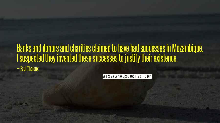 Paul Theroux Quotes: Banks and donors and charities claimed to have had successes in Mozambique. I suspected they invented these successes to justify their existence.