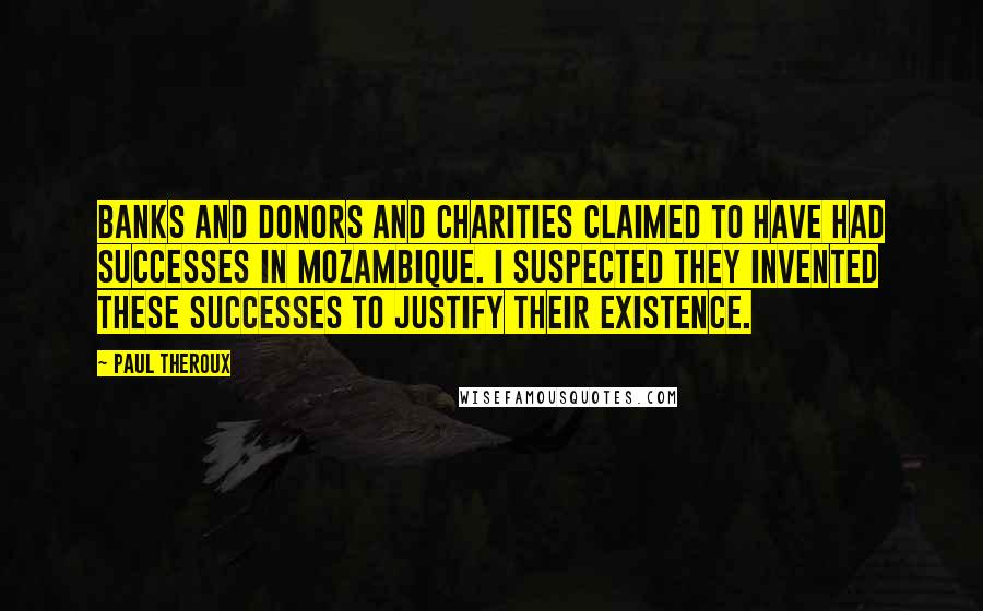 Paul Theroux Quotes: Banks and donors and charities claimed to have had successes in Mozambique. I suspected they invented these successes to justify their existence.