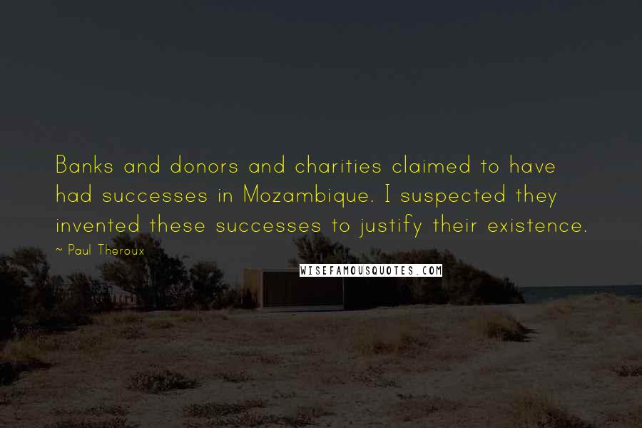 Paul Theroux Quotes: Banks and donors and charities claimed to have had successes in Mozambique. I suspected they invented these successes to justify their existence.