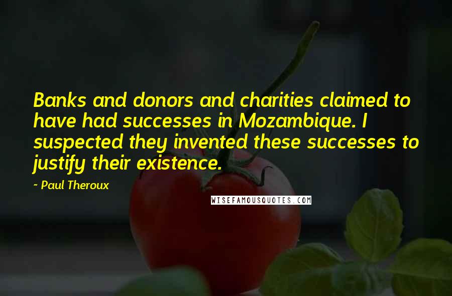 Paul Theroux Quotes: Banks and donors and charities claimed to have had successes in Mozambique. I suspected they invented these successes to justify their existence.