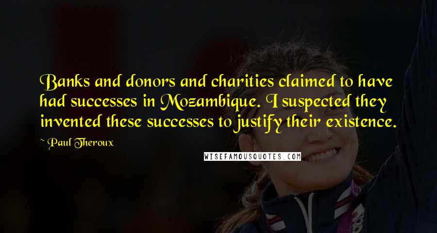 Paul Theroux Quotes: Banks and donors and charities claimed to have had successes in Mozambique. I suspected they invented these successes to justify their existence.