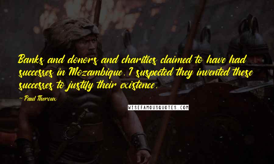 Paul Theroux Quotes: Banks and donors and charities claimed to have had successes in Mozambique. I suspected they invented these successes to justify their existence.