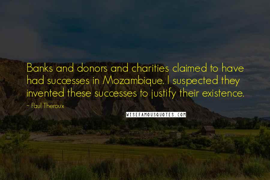 Paul Theroux Quotes: Banks and donors and charities claimed to have had successes in Mozambique. I suspected they invented these successes to justify their existence.