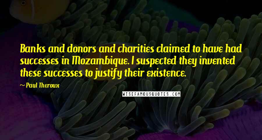 Paul Theroux Quotes: Banks and donors and charities claimed to have had successes in Mozambique. I suspected they invented these successes to justify their existence.