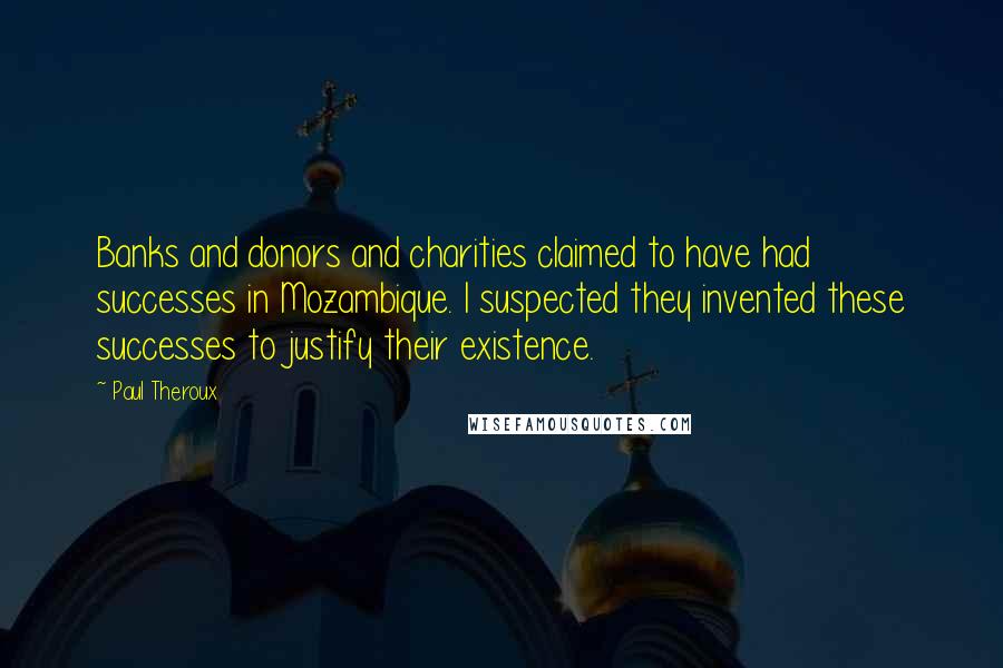 Paul Theroux Quotes: Banks and donors and charities claimed to have had successes in Mozambique. I suspected they invented these successes to justify their existence.