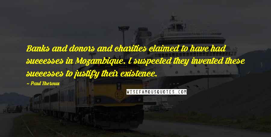 Paul Theroux Quotes: Banks and donors and charities claimed to have had successes in Mozambique. I suspected they invented these successes to justify their existence.