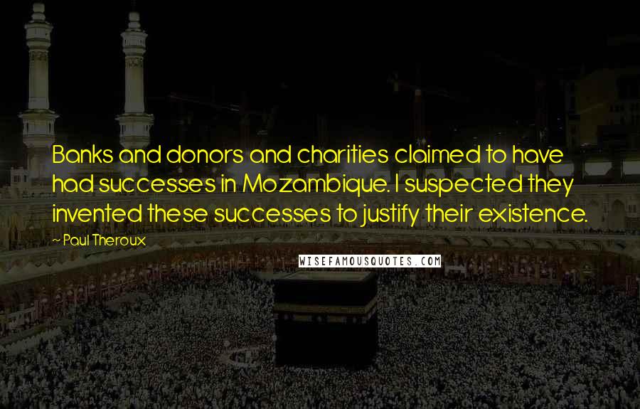 Paul Theroux Quotes: Banks and donors and charities claimed to have had successes in Mozambique. I suspected they invented these successes to justify their existence.