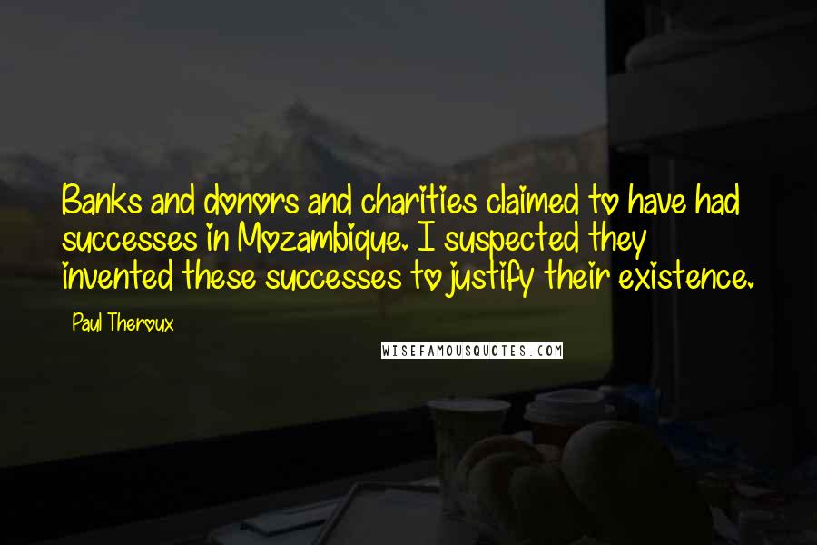 Paul Theroux Quotes: Banks and donors and charities claimed to have had successes in Mozambique. I suspected they invented these successes to justify their existence.