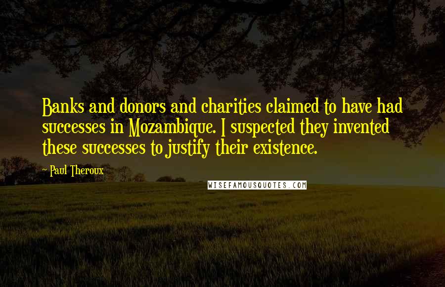 Paul Theroux Quotes: Banks and donors and charities claimed to have had successes in Mozambique. I suspected they invented these successes to justify their existence.