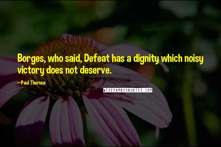 Paul Theroux Quotes: Borges, who said, Defeat has a dignity which noisy victory does not deserve.