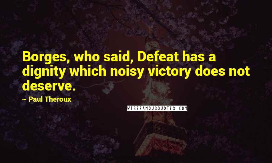 Paul Theroux Quotes: Borges, who said, Defeat has a dignity which noisy victory does not deserve.