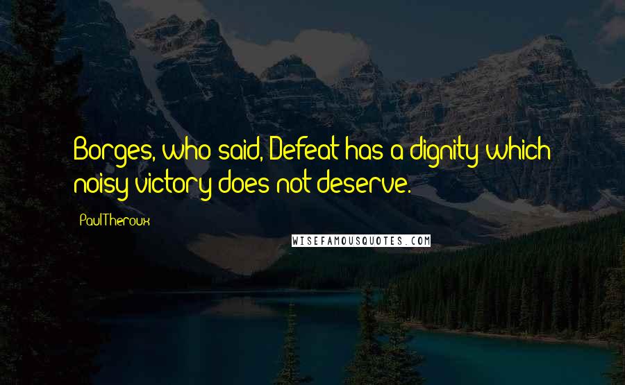 Paul Theroux Quotes: Borges, who said, Defeat has a dignity which noisy victory does not deserve.