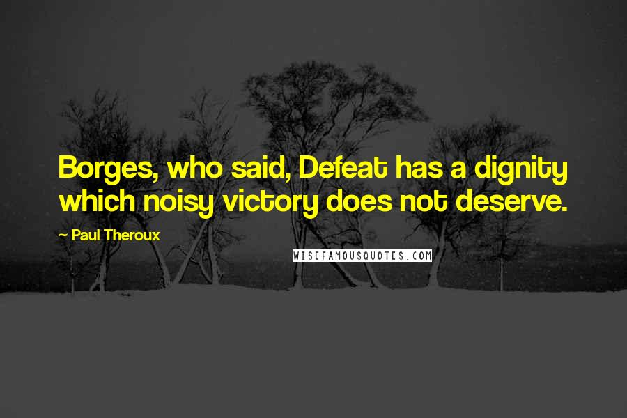 Paul Theroux Quotes: Borges, who said, Defeat has a dignity which noisy victory does not deserve.
