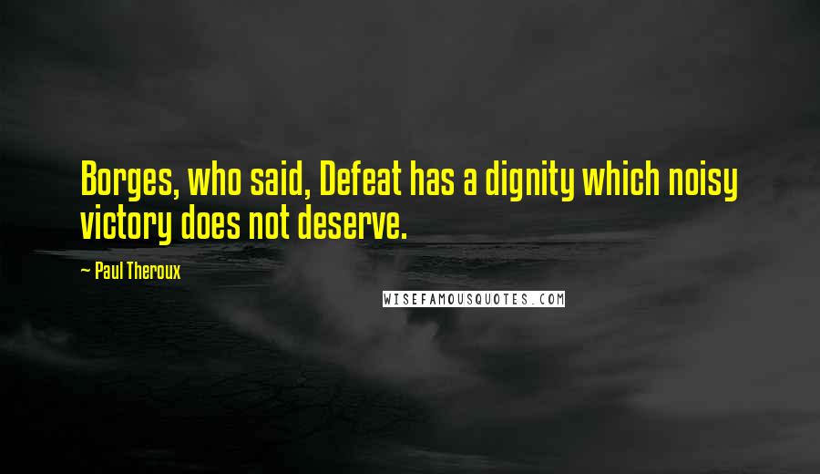 Paul Theroux Quotes: Borges, who said, Defeat has a dignity which noisy victory does not deserve.