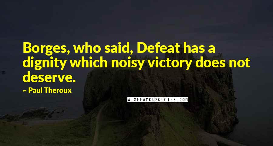 Paul Theroux Quotes: Borges, who said, Defeat has a dignity which noisy victory does not deserve.