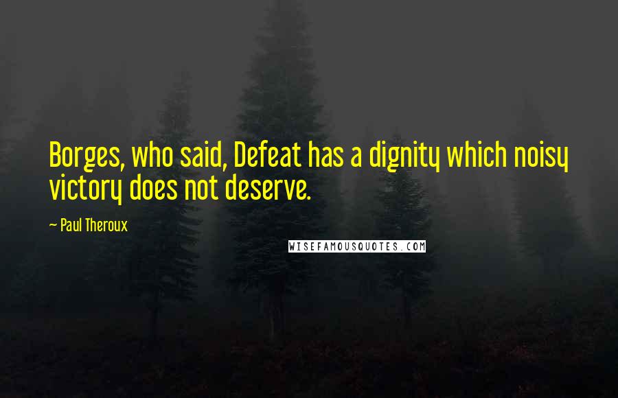 Paul Theroux Quotes: Borges, who said, Defeat has a dignity which noisy victory does not deserve.
