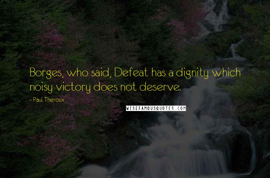 Paul Theroux Quotes: Borges, who said, Defeat has a dignity which noisy victory does not deserve.