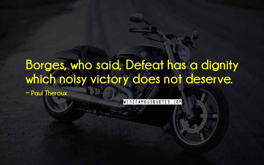 Paul Theroux Quotes: Borges, who said, Defeat has a dignity which noisy victory does not deserve.