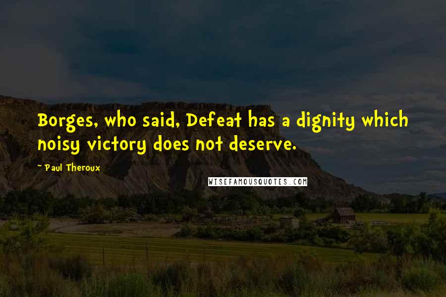 Paul Theroux Quotes: Borges, who said, Defeat has a dignity which noisy victory does not deserve.