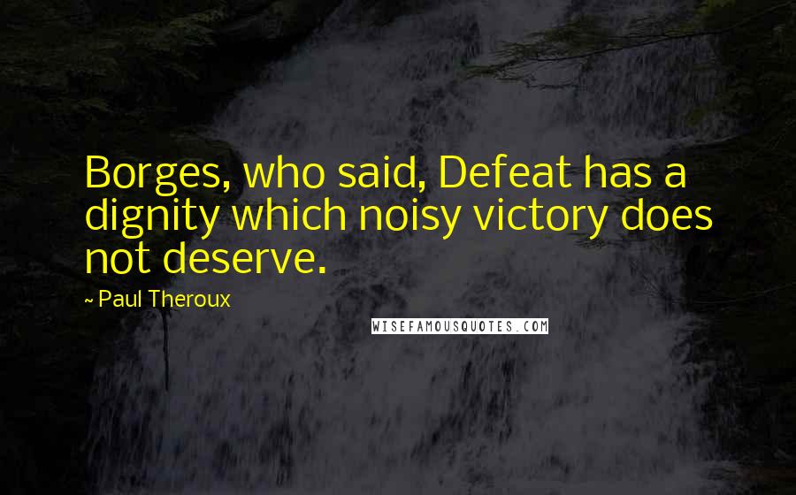 Paul Theroux Quotes: Borges, who said, Defeat has a dignity which noisy victory does not deserve.