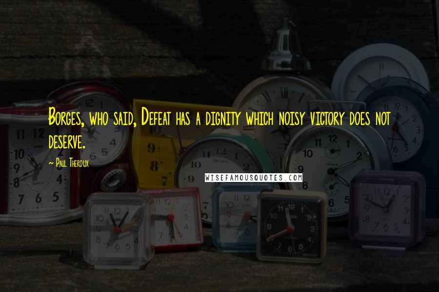 Paul Theroux Quotes: Borges, who said, Defeat has a dignity which noisy victory does not deserve.