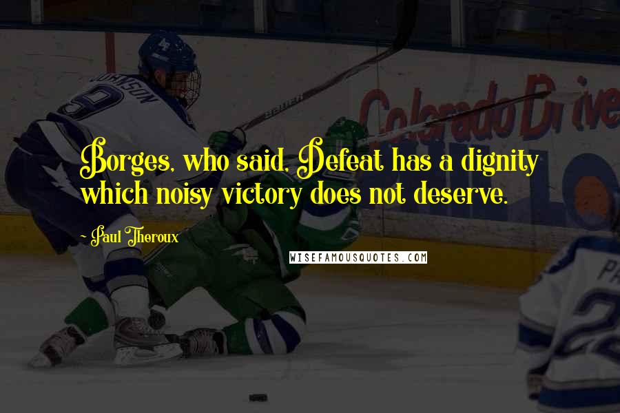 Paul Theroux Quotes: Borges, who said, Defeat has a dignity which noisy victory does not deserve.