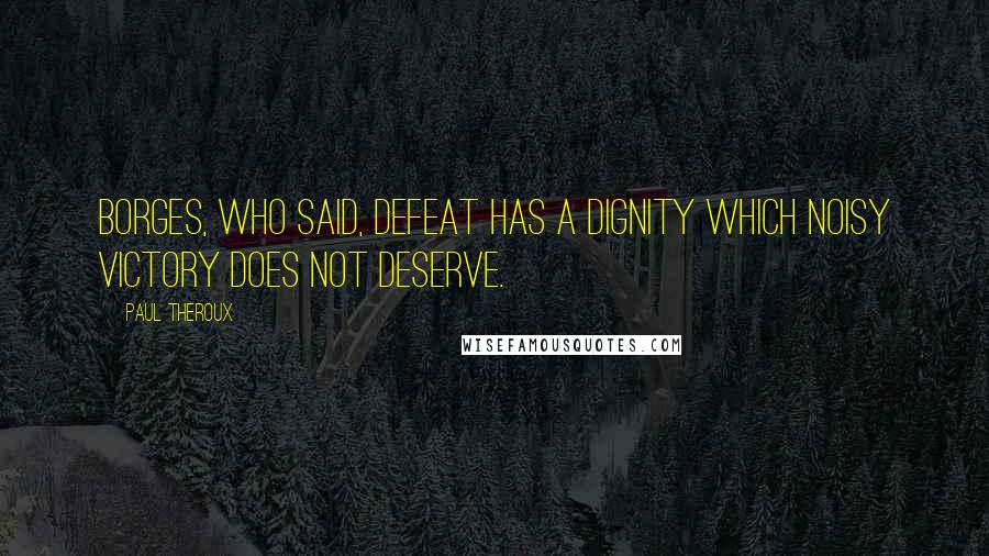 Paul Theroux Quotes: Borges, who said, Defeat has a dignity which noisy victory does not deserve.