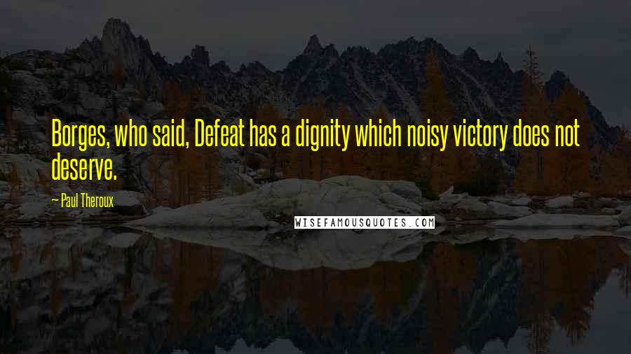 Paul Theroux Quotes: Borges, who said, Defeat has a dignity which noisy victory does not deserve.