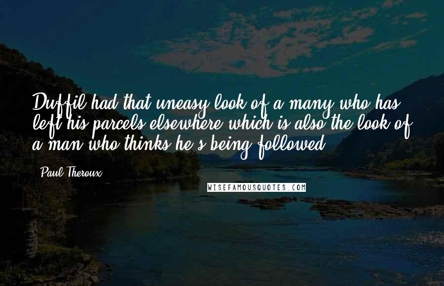 Paul Theroux Quotes: Duffil had that uneasy look of a many who has left his parcels elsewhere,which is also the look of a man who thinks he's being followed.