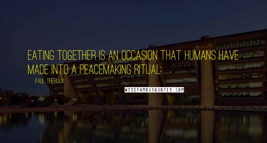 Paul Theroux Quotes: Eating together is an occasion that humans have made into a peacemaking ritual;