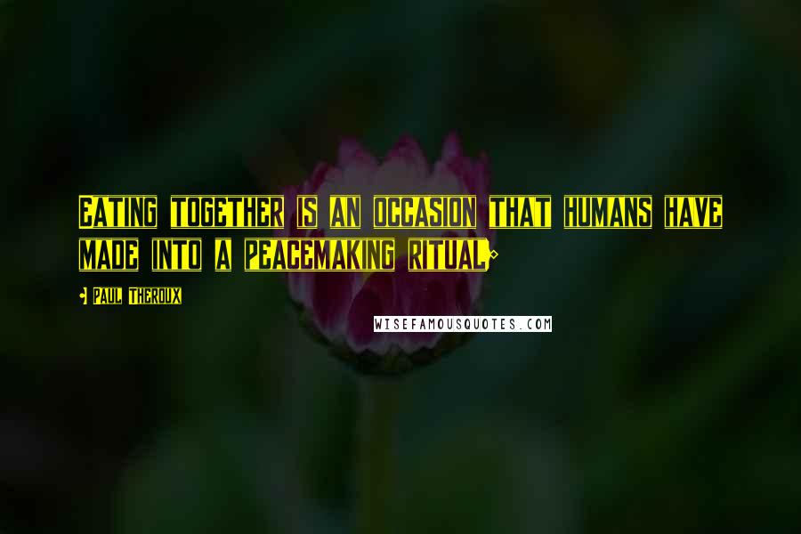 Paul Theroux Quotes: Eating together is an occasion that humans have made into a peacemaking ritual;