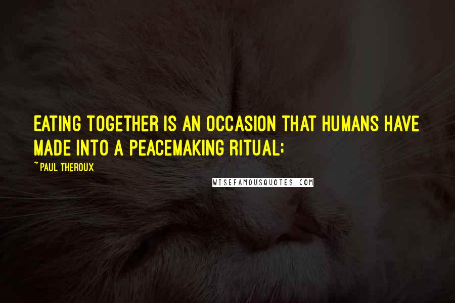 Paul Theroux Quotes: Eating together is an occasion that humans have made into a peacemaking ritual;