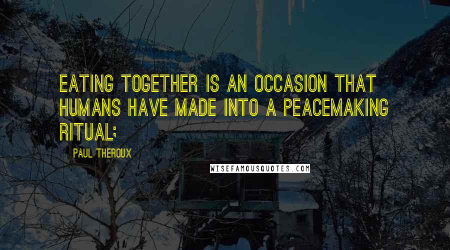 Paul Theroux Quotes: Eating together is an occasion that humans have made into a peacemaking ritual;