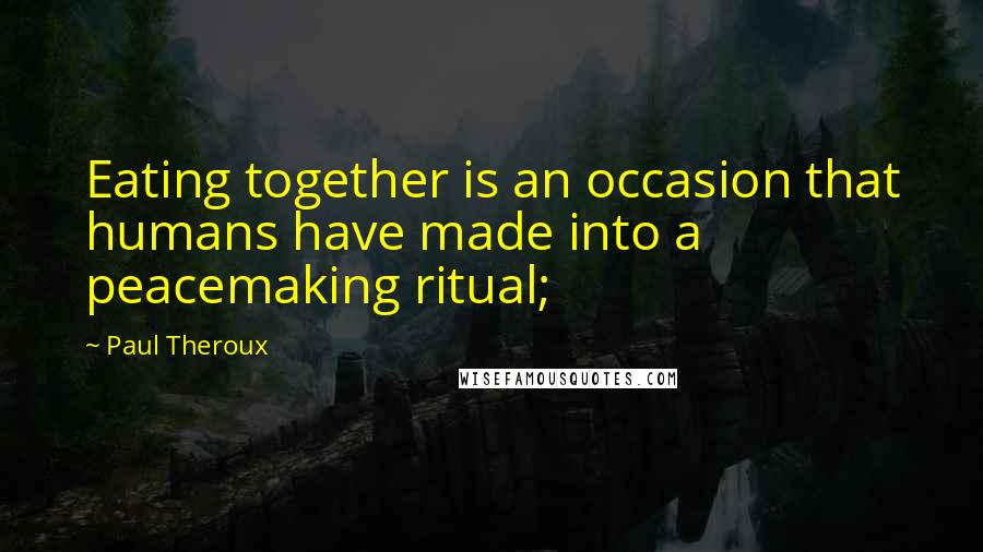 Paul Theroux Quotes: Eating together is an occasion that humans have made into a peacemaking ritual;