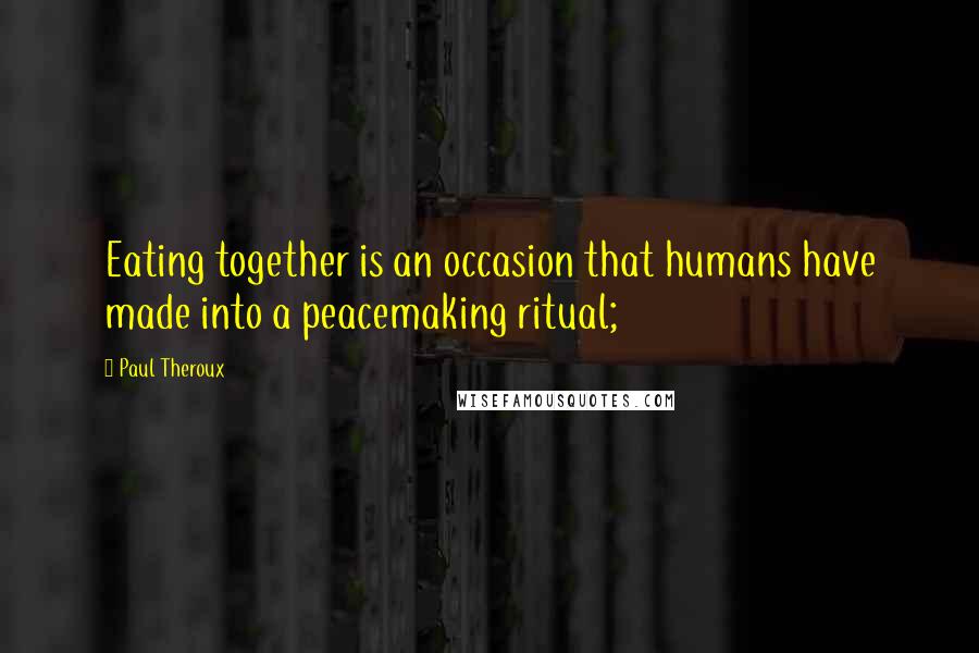 Paul Theroux Quotes: Eating together is an occasion that humans have made into a peacemaking ritual;