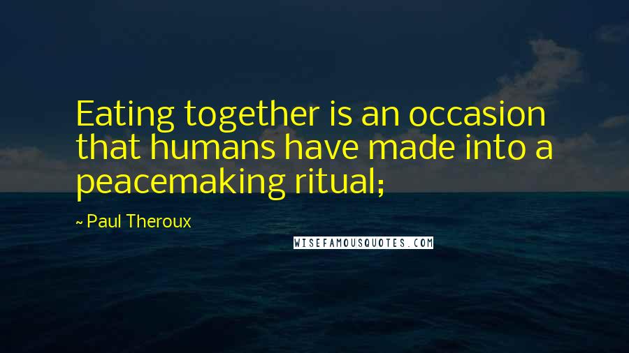 Paul Theroux Quotes: Eating together is an occasion that humans have made into a peacemaking ritual;