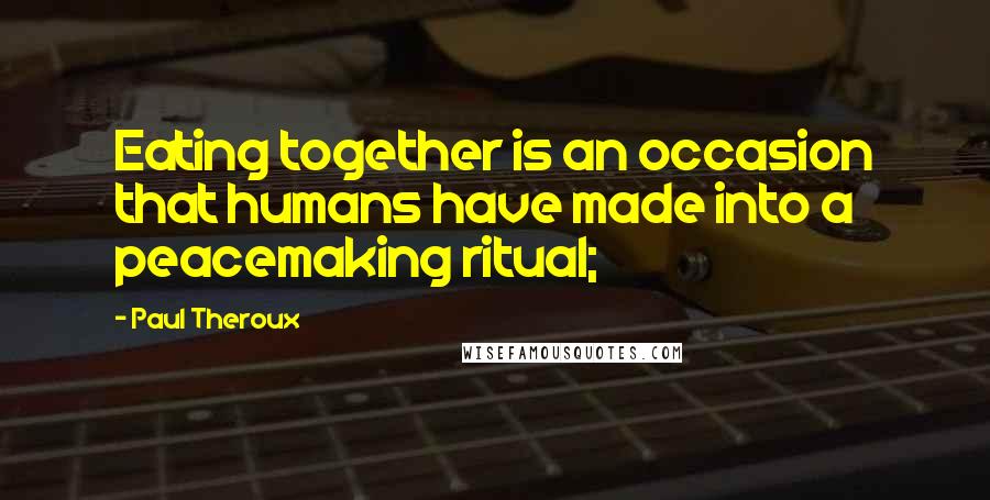 Paul Theroux Quotes: Eating together is an occasion that humans have made into a peacemaking ritual;