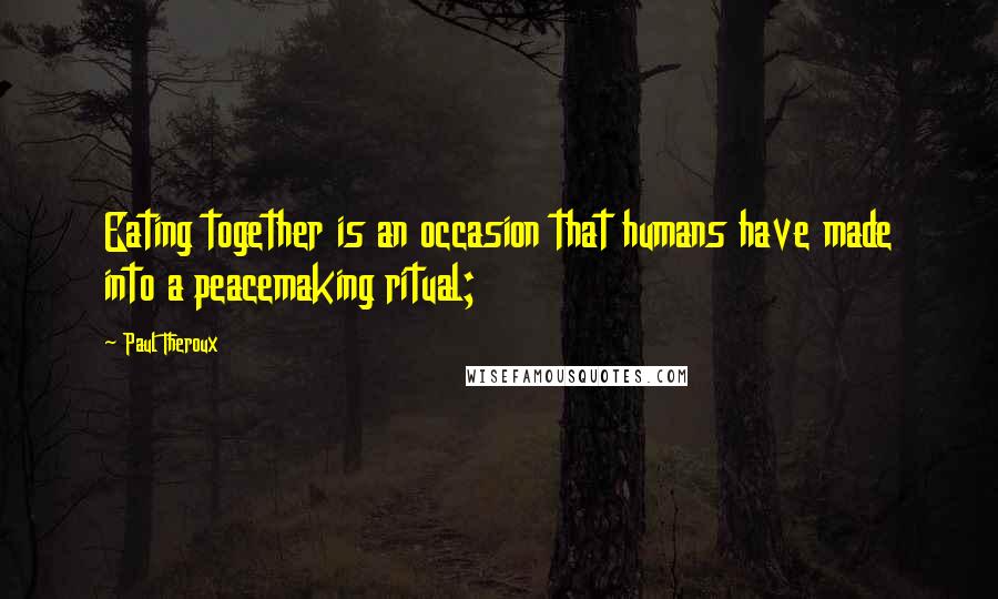 Paul Theroux Quotes: Eating together is an occasion that humans have made into a peacemaking ritual;