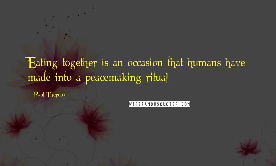 Paul Theroux Quotes: Eating together is an occasion that humans have made into a peacemaking ritual;