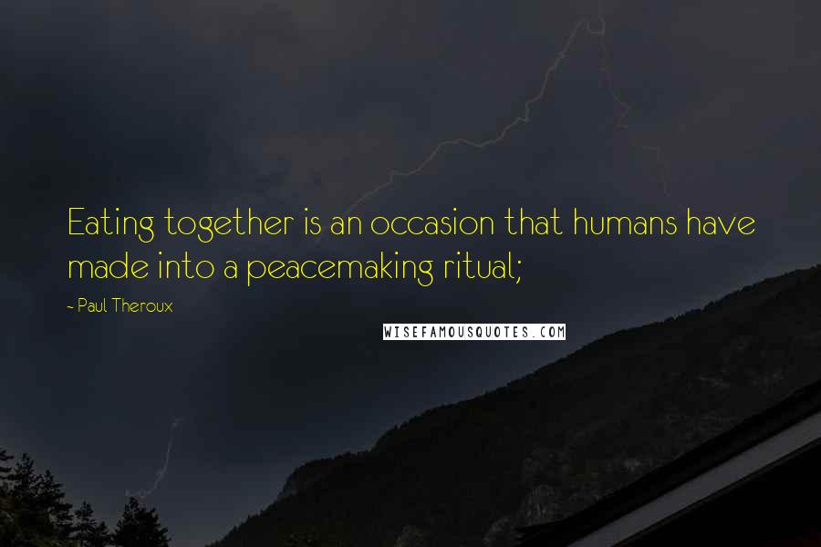 Paul Theroux Quotes: Eating together is an occasion that humans have made into a peacemaking ritual;