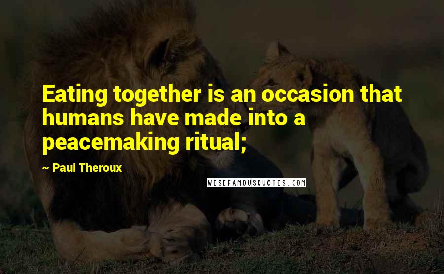 Paul Theroux Quotes: Eating together is an occasion that humans have made into a peacemaking ritual;